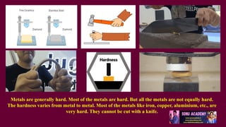 Metals are generally hard. Most of the metals are hard. But all the metals are not equally hard.
The hardness varies from metal to metal. Most of the metals like iron, copper, aluminium, etc., are
very hard. They cannot be cut with a knife.
 