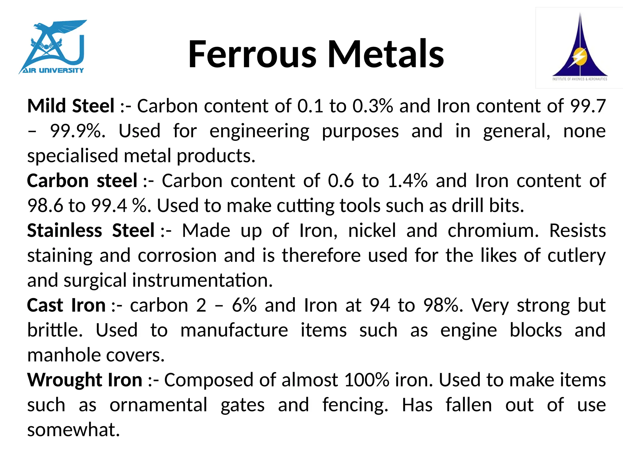 Ferrous Metals
Mild Steel :- Carbon content of 0.1 to 0.3% and Iron content of 99.7
– 99.9%. Used for engineering purposes and in general, none
specialised metal products.
Carbon steel :- Carbon content of 0.6 to 1.4% and Iron content of
98.6 to 99.4 %. Used to make cutting tools such as drill bits.
Stainless Steel :- Made up of Iron, nickel and chromium. Resists
staining and corrosion and is therefore used for the likes of cutlery
and surgical instrumentation.
Cast Iron :- carbon 2 – 6% and Iron at 94 to 98%. Very strong but
brittle. Used to manufacture items such as engine blocks and
manhole covers.
Wrought Iron :- Composed of almost 100% iron. Used to make items
such as ornamental gates and fencing. Has fallen out of use
somewhat.
 