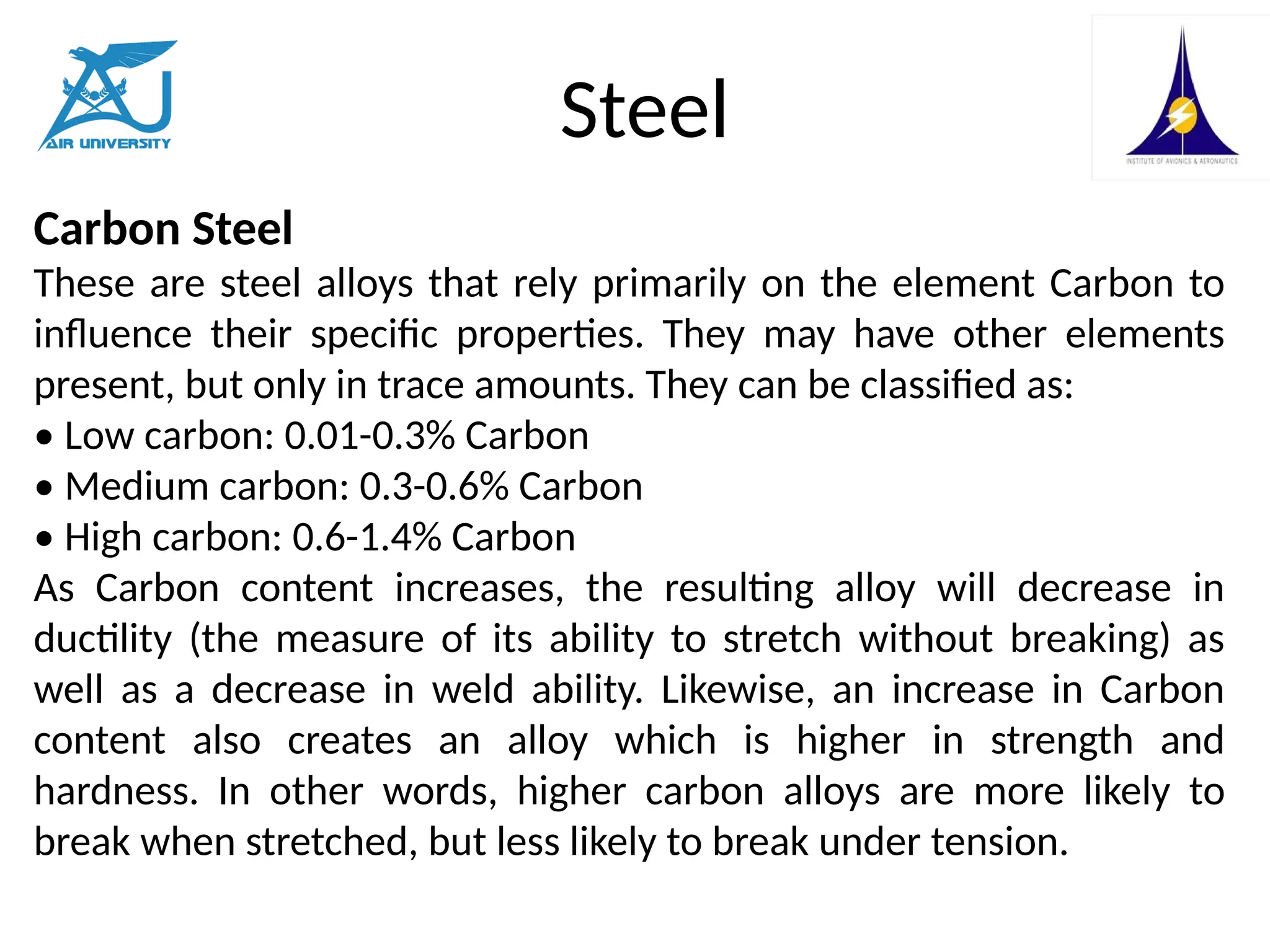 Steel
Carbon Steel
These are steel alloys that rely primarily on the element Carbon to
influence their specific properties. They may have other elements
present, but only in trace amounts. They can be classified as:
• Low carbon: 0.01-0.3% Carbon
• Medium carbon: 0.3-0.6% Carbon
• High carbon: 0.6-1.4% Carbon
As Carbon content increases, the resulting alloy will decrease in
ductility (the measure of its ability to stretch without breaking) as
well as a decrease in weld ability. Likewise, an increase in Carbon
content also creates an alloy which is higher in strength and
hardness. In other words, higher carbon alloys are more likely to
break when stretched, but less likely to break under tension.
 