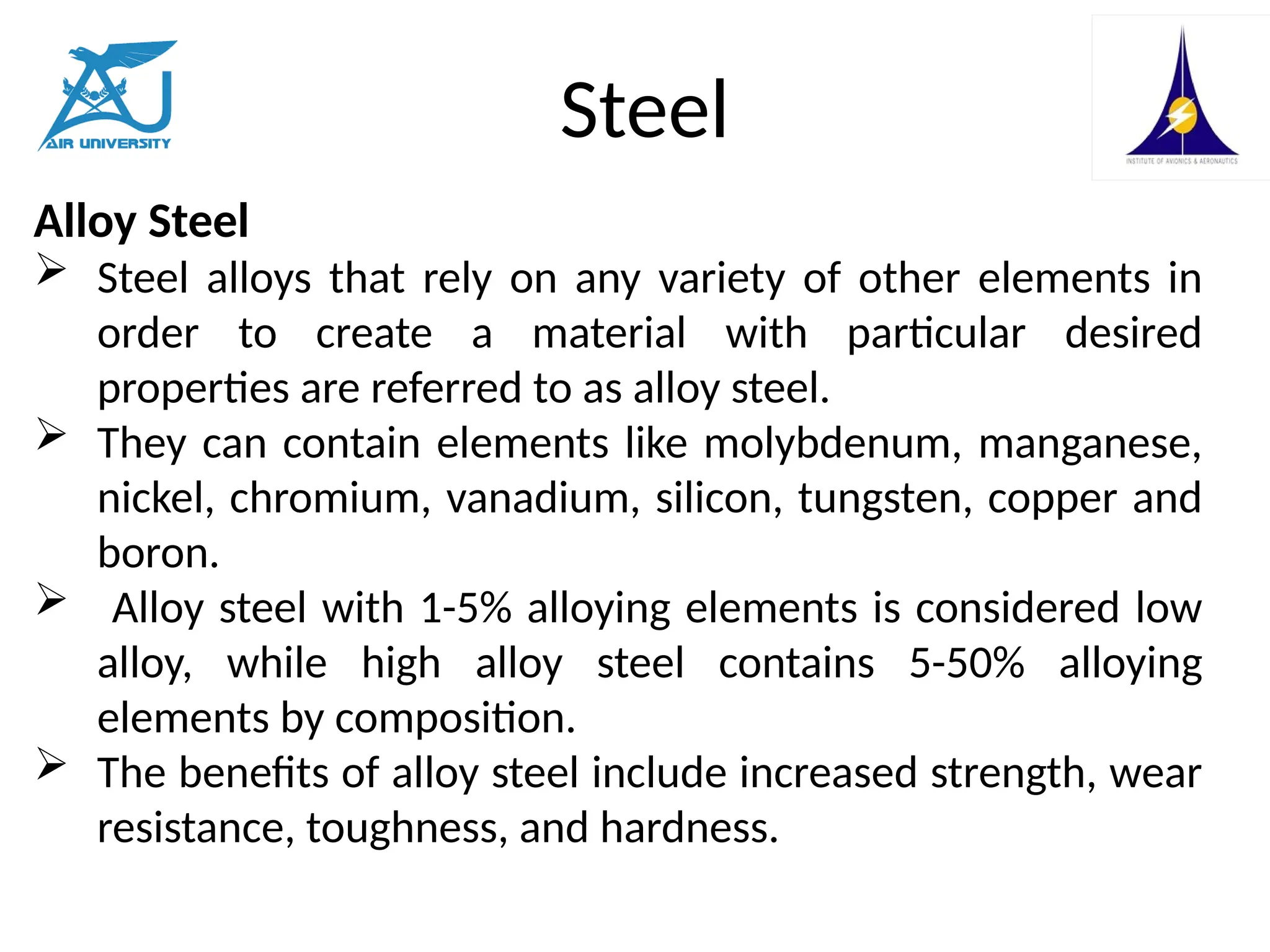 Steel
Alloy Steel
 Steel alloys that rely on any variety of other elements in
order to create a material with particular desired
properties are referred to as alloy steel.
 They can contain elements like molybdenum, manganese,
nickel, chromium, vanadium, silicon, tungsten, copper and
boron.
 Alloy steel with 1-5% alloying elements is considered low
alloy, while high alloy steel contains 5-50% alloying
elements by composition.
 The benefits of alloy steel include increased strength, wear
resistance, toughness, and hardness.
 