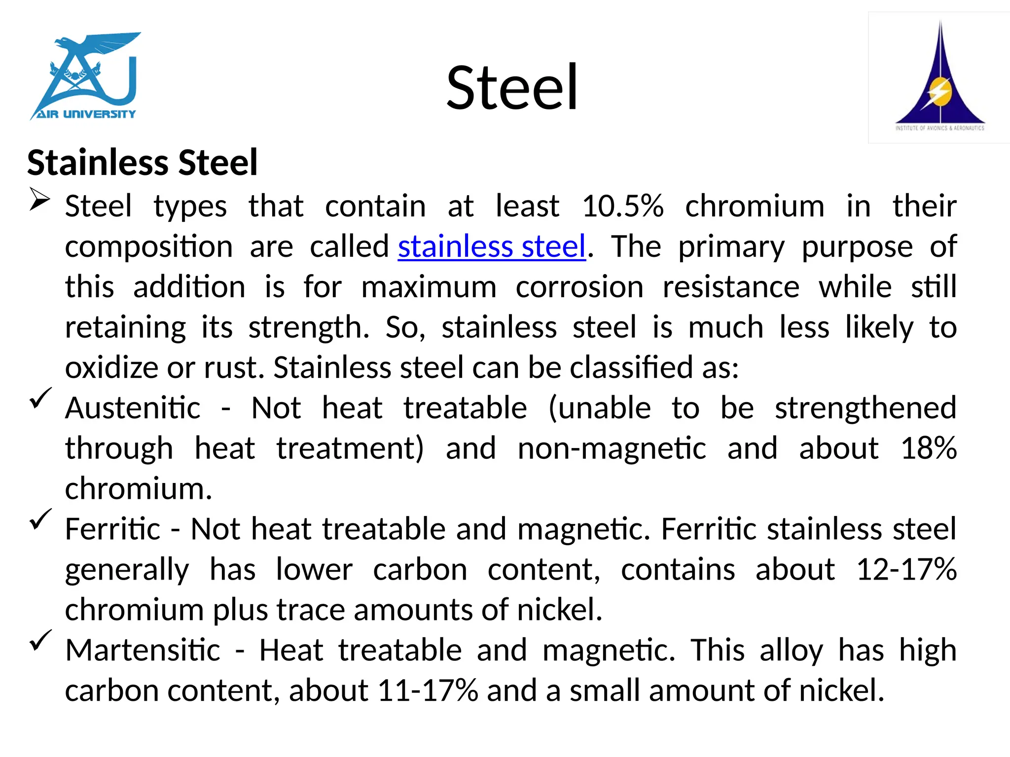 Steel
Stainless Steel
 Steel types that contain at least 10.5% chromium in their
composition are called stainless steel. The primary purpose of
this addition is for maximum corrosion resistance while still
retaining its strength. So, stainless steel is much less likely to
oxidize or rust. Stainless steel can be classified as:
 Austenitic - Not heat treatable (unable to be strengthened
through heat treatment) and non-magnetic and about 18%
chromium.
 Ferritic - Not heat treatable and magnetic. Ferritic stainless steel
generally has lower carbon content, contains about 12-17%
chromium plus trace amounts of nickel.
 Martensitic - Heat treatable and magnetic. This alloy has high
carbon content, about 11-17% and a small amount of nickel.
 