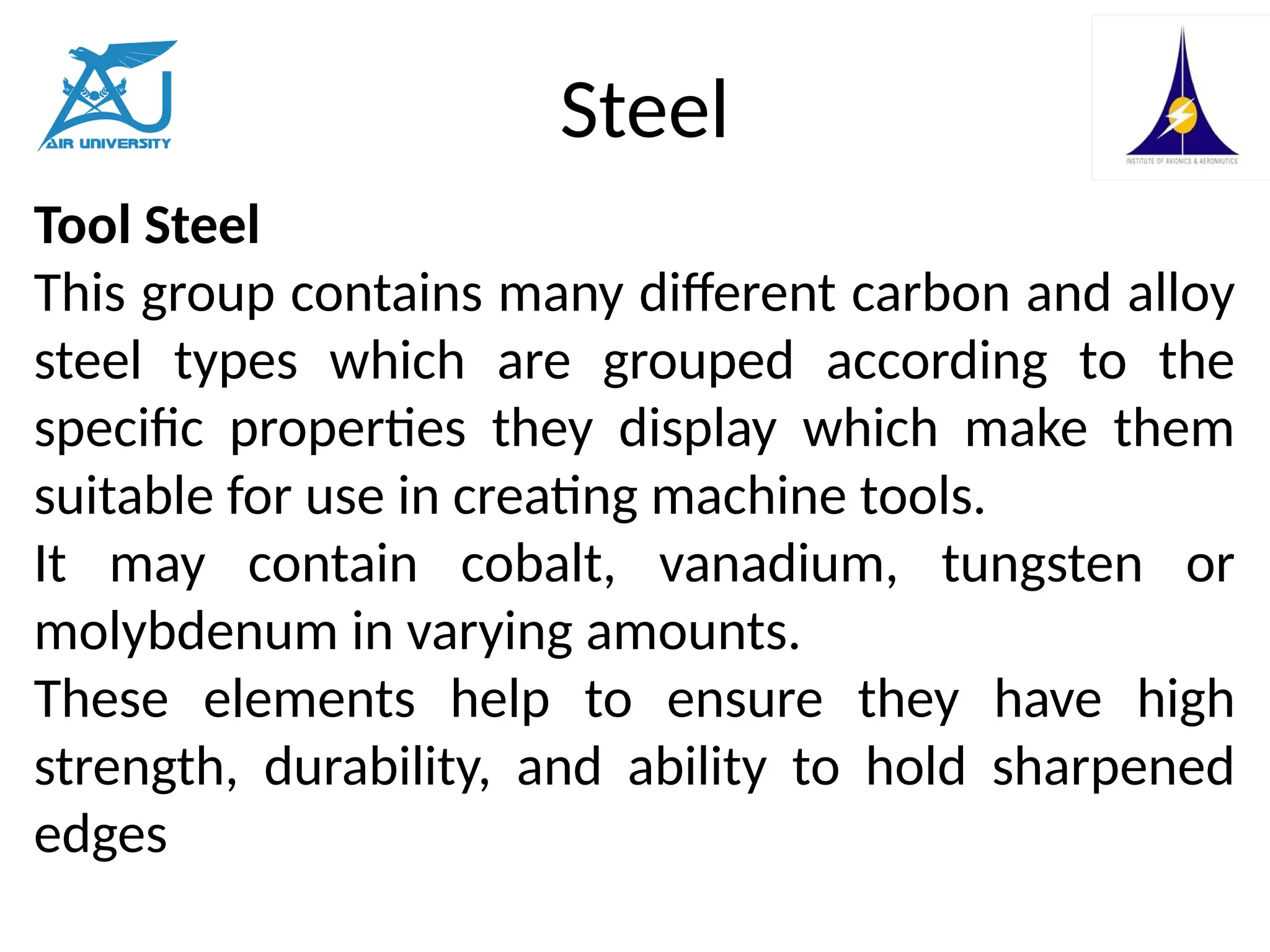 Steel
Tool Steel
This group contains many different carbon and alloy
steel types which are grouped according to the
specific properties they display which make them
suitable for use in creating machine tools.
It may contain cobalt, vanadium, tungsten or
molybdenum in varying amounts.
These elements help to ensure they have high
strength, durability, and ability to hold sharpened
edges
 