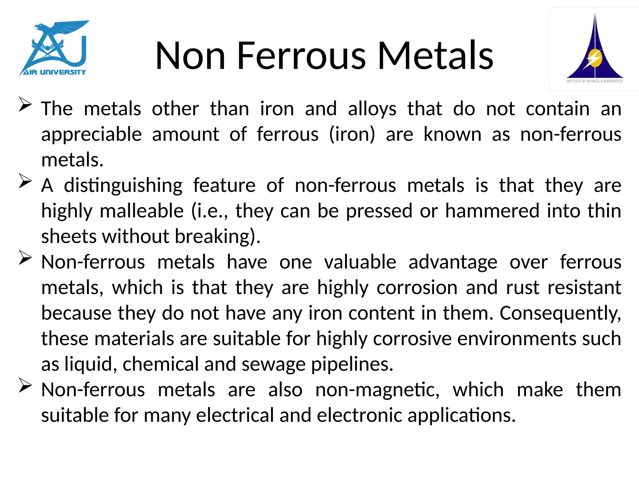 Non Ferrous Metals
 The metals other than iron and alloys that do not contain an
appreciable amount of ferrous (iron) are known as non-ferrous
metals.
 A distinguishing feature of non-ferrous metals is that they are
highly malleable (i.e., they can be pressed or hammered into thin
sheets without breaking).
 Non-ferrous metals have one valuable advantage over ferrous
metals, which is that they are highly corrosion and rust resistant
because they do not have any iron content in them. Consequently,
these materials are suitable for highly corrosive environments such
as liquid, chemical and sewage pipelines.
 Non-ferrous metals are also non-magnetic, which make them
suitable for many electrical and electronic applications.
 
