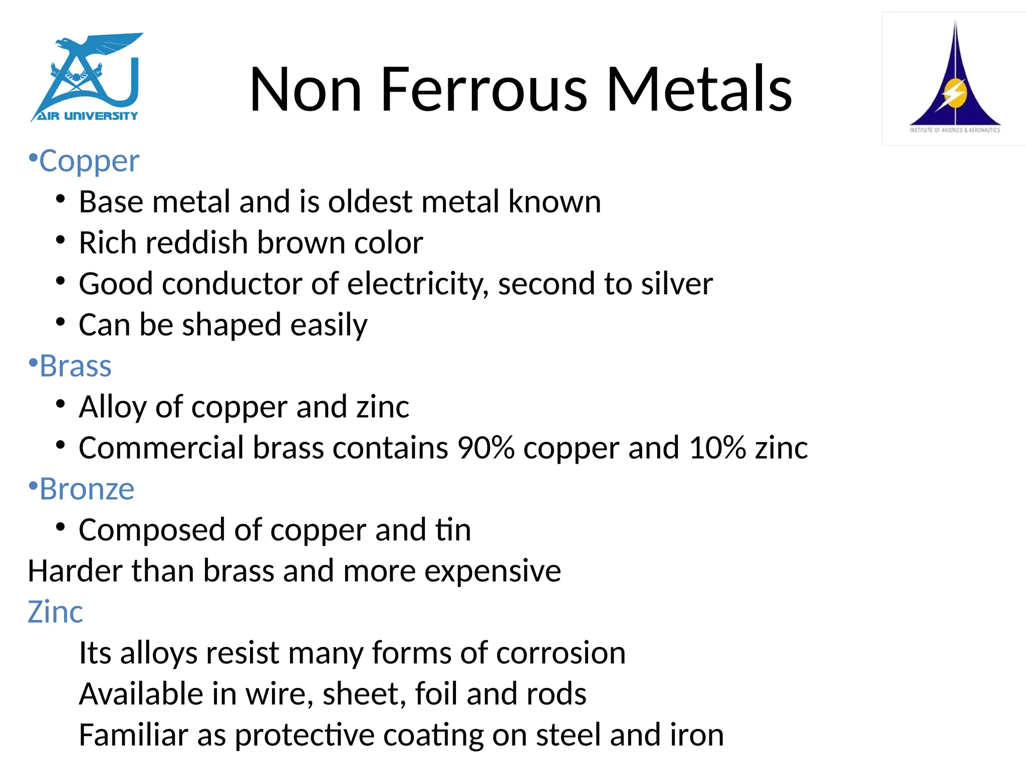 Non Ferrous Metals
•Copper
• Base metal and is oldest metal known
• Rich reddish brown color
• Good conductor of electricity, second to silver
• Can be shaped easily
•Brass
• Alloy of copper and zinc
• Commercial brass contains 90% copper and 10% zinc
•Bronze
• Composed of copper and tin
Harder than brass and more expensive
Zinc
Its alloys resist many forms of corrosion
Available in wire, sheet, foil and rods
Familiar as protective coating on steel and iron
 