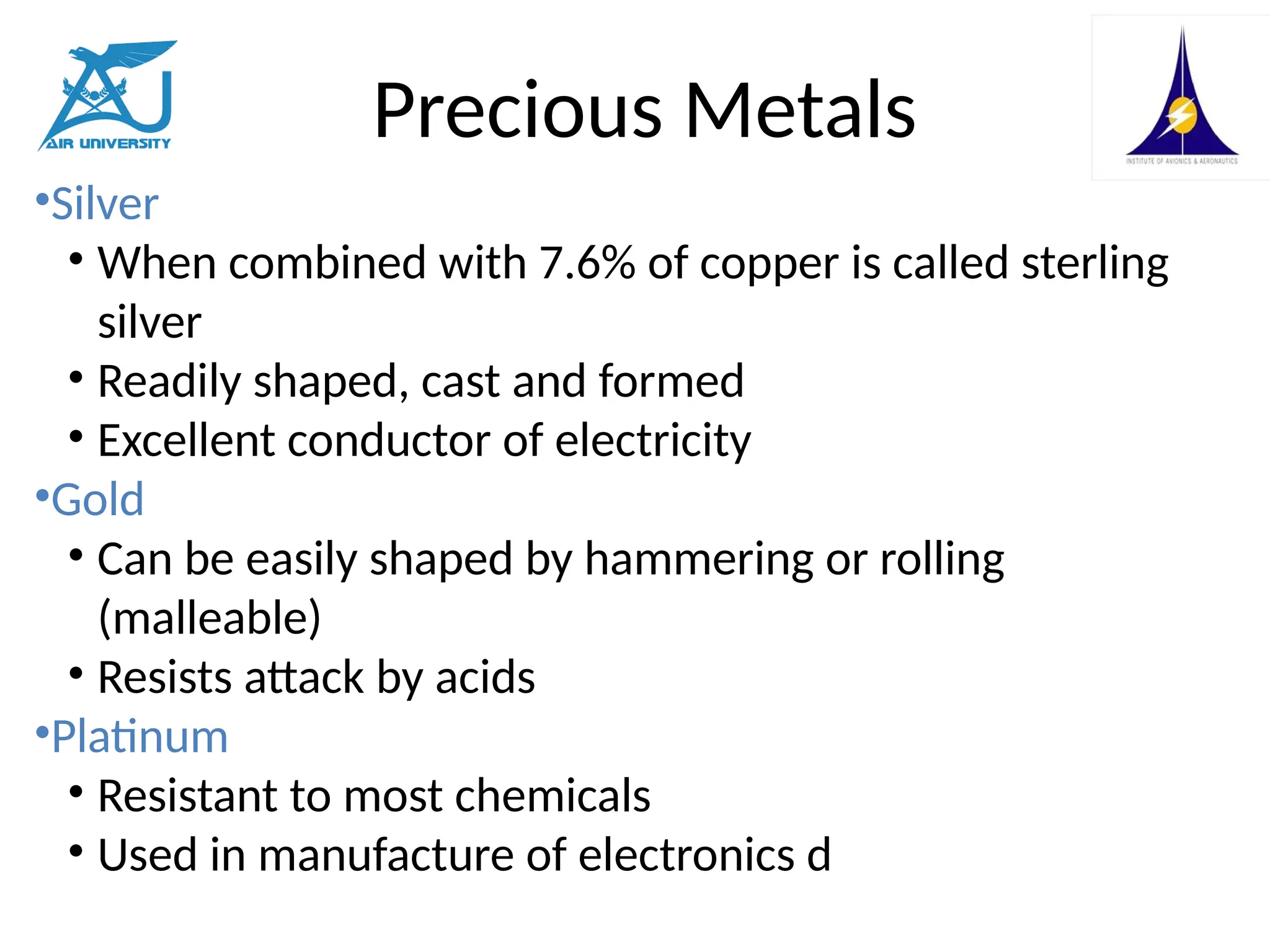 Precious Metals
•Silver
• When combined with 7.6% of copper is called sterling
silver
• Readily shaped, cast and formed
• Excellent conductor of electricity
•Gold
• Can be easily shaped by hammering or rolling
(malleable)
• Resists attack by acids
•Platinum
• Resistant to most chemicals
• Used in manufacture of electronics d
 
