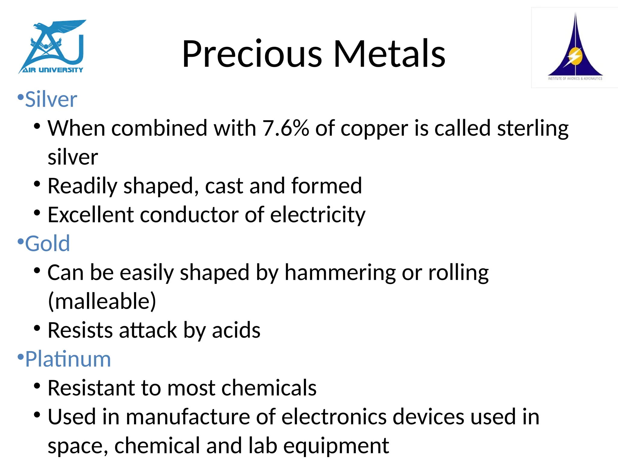 Precious Metals
•Silver
• When combined with 7.6% of copper is called sterling
silver
• Readily shaped, cast and formed
• Excellent conductor of electricity
•Gold
• Can be easily shaped by hammering or rolling
(malleable)
• Resists attack by acids
•Platinum
• Resistant to most chemicals
• Used in manufacture of electronics devices used in
space, chemical and lab equipment
 