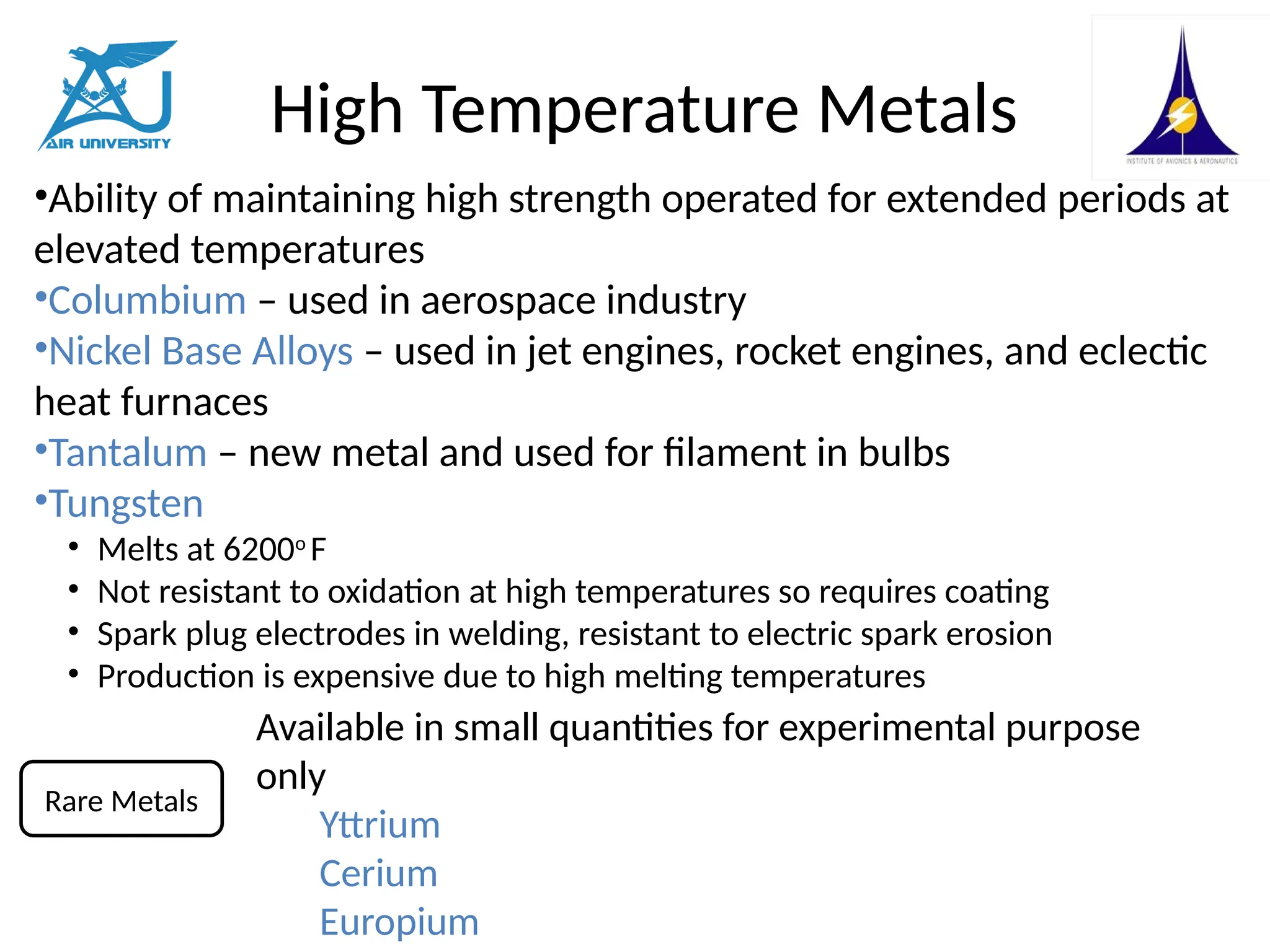 High Temperature Metals
•Ability of maintaining high strength operated for extended periods at
elevated temperatures
•Columbium – used in aerospace industry
•Nickel Base Alloys – used in jet engines, rocket engines, and eclectic
heat furnaces
•Tantalum – new metal and used for filament in bulbs
•Tungsten
• Melts at 6200o
F
• Not resistant to oxidation at high temperatures so requires coating
• Spark plug electrodes in welding, resistant to electric spark erosion
• Production is expensive due to high melting temperatures
Available in small quantities for experimental purpose
only
Yttrium
Cerium
Europium
Rare Metals
 