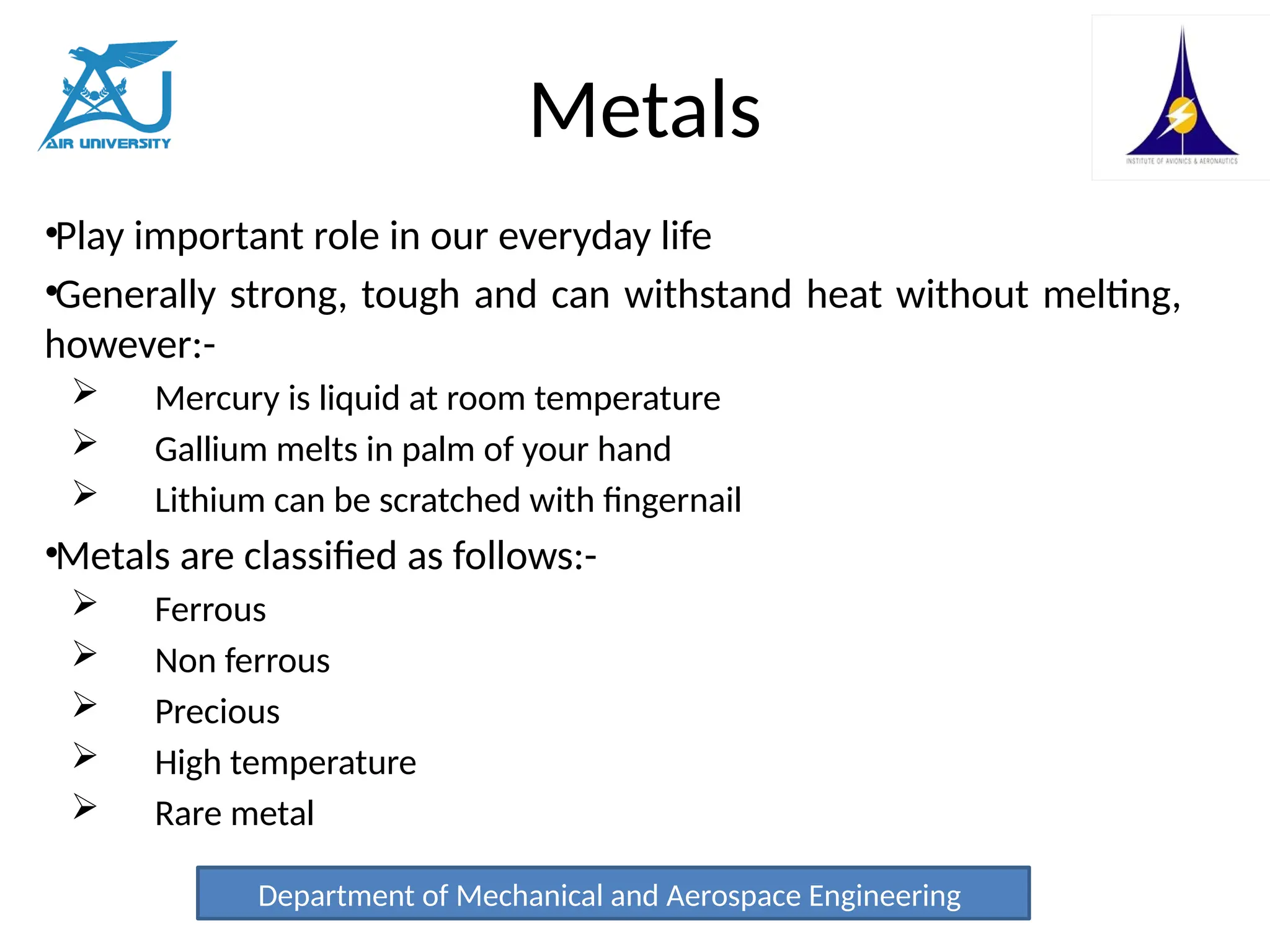 Metals
•Play important role in our everyday life
•Generally strong, tough and can withstand heat without melting,
however:-
 Mercury is liquid at room temperature
 Gallium melts in palm of your hand
 Lithium can be scratched with fingernail
•Metals are classified as follows:-
 Ferrous
 Non ferrous
 Precious
 High temperature
 Rare metal
Department of Mechanical and Aerospace Engineering
 