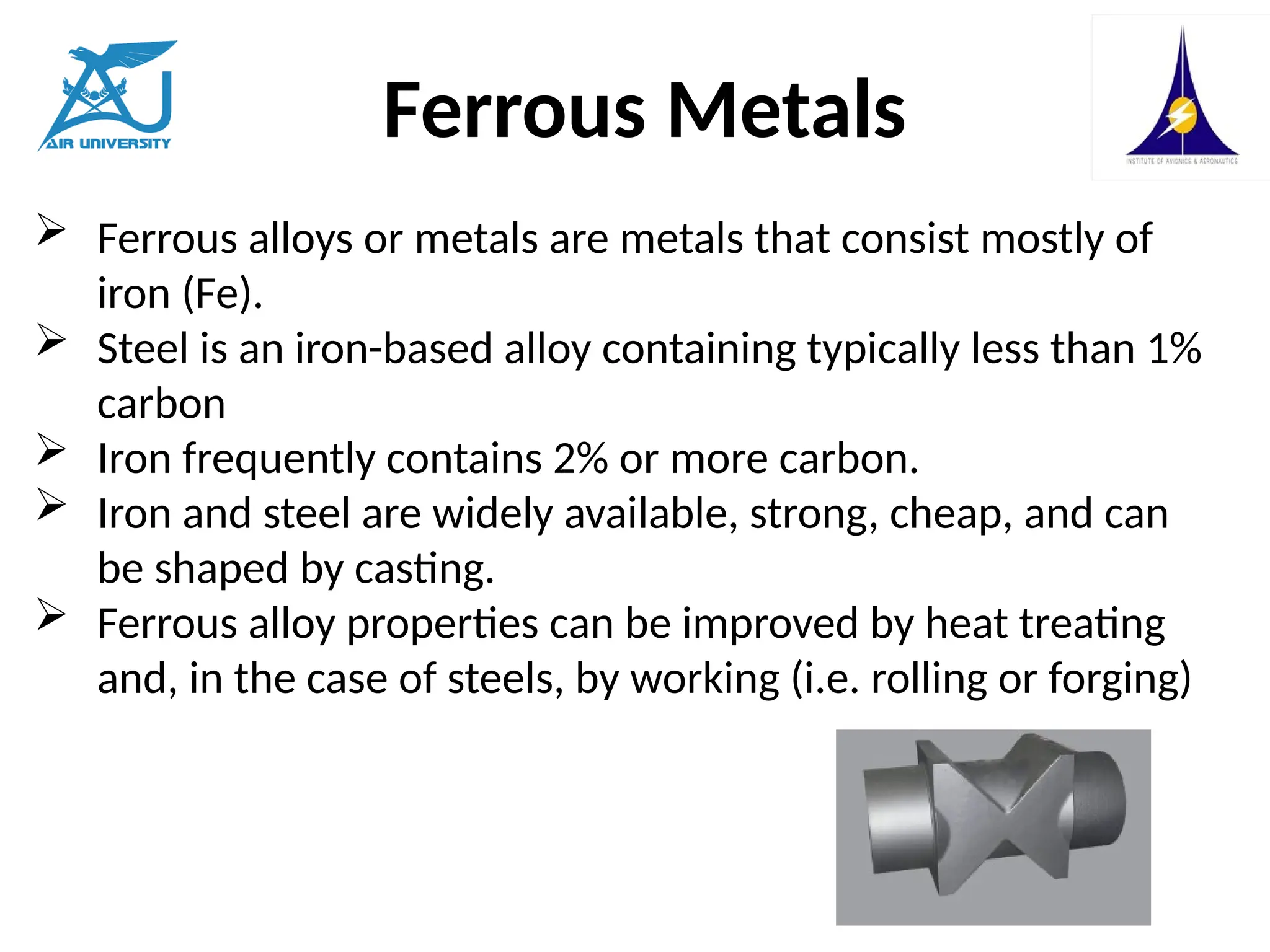 Ferrous Metals
 Ferrous alloys or metals are metals that consist mostly of
iron (Fe).
 Steel is an iron-based alloy containing typically less than 1%
carbon
 Iron frequently contains 2% or more carbon.
 Iron and steel are widely available, strong, cheap, and can
be shaped by casting.
 Ferrous alloy properties can be improved by heat treating
and, in the case of steels, by working (i.e. rolling or forging)
 