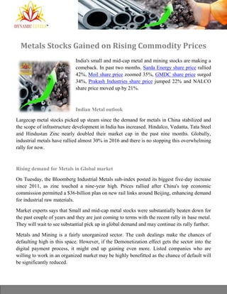 Metals Stocks Gained on Rising Commodity Prices
India's small and mid-cap metal and mining stocks are making a
comeback. In past two months. Sarda Energy share price rallied
42%, Moil share price zoomed 35%, GMDC share price surged
34%, Prakash Industries share price jumped 22% and NALCO
share price moved up by 21%.
Indian Metal outlook
Largecap metal stocks picked up steam since the demand for metals in China stabilized and
the scope of infrastructure development in India has increased. Hindalco, Vedanta, Tata Steel
and Hindustan Zinc nearly doubled their market cap in the past nine months. Globally,
industrial metals have rallied almost 30% in 2016 and there is no stopping this overwhelming
rally for now.
Rising demand for Metals in Global market
On Tuesday, the Bloomberg Industrial Metals sub-index posted its biggest five-day increase
since 2011, as zinc touched a nine-year high. Prices rallied after China's top economic
commission permitted a $36-billion plan on new rail links around Beijing, enhancing demand
for industrial raw materials.
Market experts says that Small and mid-cap metal stocks were substantially beaten down for
the past couple of years and they are just coming to terms with the recent rally in base metal.
They will wait to see substantial pick up in global demand and may continue its rally further.
Metals and Mining is a fairly unorganized sector. The cash dealings make the chances of
defaulting high in this space. However, if the Demonetization effect gets the sector into the
digital payment process, it might end up gaining even more. Listed companies who are
willing to work in an organized market may be highly benefitted as the chance of default will
be significantly reduced.
 