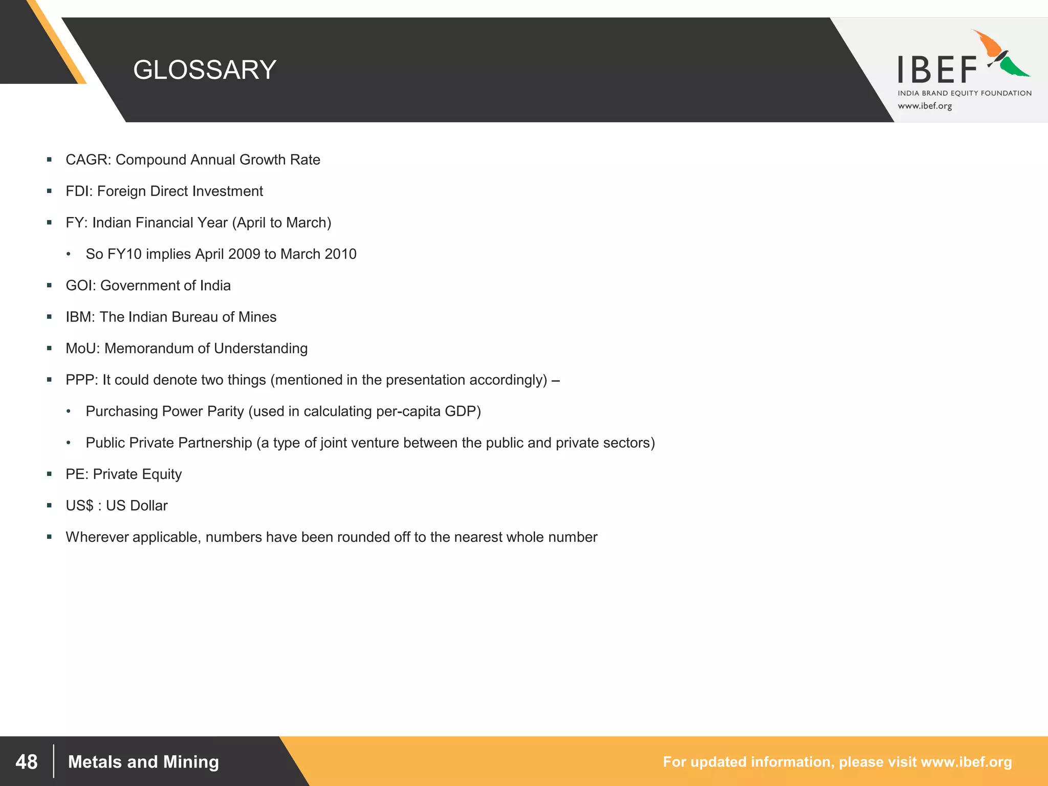 For updated information, please visit www.ibef.orgMetals and Mining48
GLOSSARY
 CAGR: Compound Annual Growth Rate
 FDI: Foreign Direct Investment
 FY: Indian Financial Year (April to March)
• So FY10 implies April 2009 to March 2010
 GOI: Government of India
 IBM: The Indian Bureau of Mines
 MoU: Memorandum of Understanding
 PPP: It could denote two things (mentioned in the presentation accordingly) –
• Purchasing Power Parity (used in calculating per-capita GDP)
• Public Private Partnership (a type of joint venture between the public and private sectors)
 PE: Private Equity
 US$ : US Dollar
 Wherever applicable, numbers have been rounded off to the nearest whole number
 
