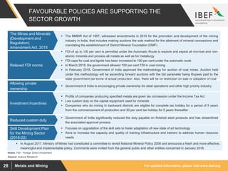 For updated information, please visit www.ibef.orgMetals and Mining28
FAVOURABLE POLICIES ARE SUPPORTING THE
SECTOR GROWTH
 The MMDR Act of 1957, witnessed amendments in 2015 for the promotion and development of the mining
industry in India, that includes making auctions the sole method for the allotment of mineral concessions and
mandating the establishment of District Mineral Foundation (DMF)
The Mines and Minerals
(Development and
Regulation)
Amendment Act, 2015
Source: Aranca Research
 FDI of up to 100 per cent is permitted under the Automatic Route to explore and exploit all non-fuel and non-
atomic minerals and process all metals as well as for metallurgy
 FDI caps for coal and lignite has been increased to 100 per cent under the automatic route
 In March 2018, the government allowed 100 per cent FDI in coal mining.
 In February 2018, Government of India approved the methodology for auction of coal mines. Auction held
under this methodology will be ascending forward auctions with the bid parameter being Rupees paid to the
state government per tonne of actual production. Also, there will be no restriction on sale or utilisation of coal.
Relaxed FDI norms
Notes: FDI - Foreign Direct Investment
 Government of India significantly reduced the duty payable on finished steel products and has streamlined
the associated approval process
Reduced custom duty
 Government of India is encouraging private ownership for steel operations and other high priority industry
Allowing private
ownership
 Profits of companies producing specified metals are given tax concession under the Income Tax Act
 Low custom duty on the capital equipment used for minerals
 Companies who do mining in backward districts are eligible for complete tax holiday for a period of 5 years
from the commencement of production and 30 per cent tax holiday for 5 years thereafter
Investment incentives
 Focuses on upgradation of the skill sets to foster adaptation of new state of art technology
 Aims to increase the capacity and quality of training infrastructure and trainers to address human resource
needs
Skill Development Plan
for the Mining Sector
(2016-22)
 In August 2017, Ministry of Mines had constituted a committee to revisit National Mineral Policy 2008 and announce a fresh and more effective,
meaningful and implementable policy. Comments were invited from the general public and other entities concerned in January 2018.
 