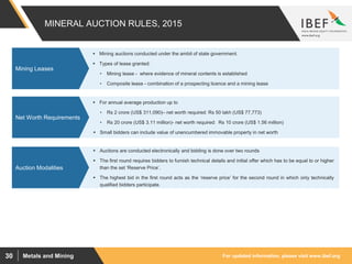 For updated information, please visit www.ibef.orgMetals and Mining30
MINERAL AUCTION RULES, 2015
 Mining auctions conducted under the ambit of state government.
 Types of lease granted:
• Mining lease - where evidence of mineral contents is established
• Composite lease - combination of a prospecting licence and a mining lease
Mining Leases
 For annual average production up to
• Rs 2 crore (US$ 311,090)– net worth required: Rs 50 lakh (US$ 77,773)
• Rs 20 crore (US$ 3.11 million)- net worth required: Rs 10 crore (US$ 1.56 million)
 Small bidders can include value of unencumbered immovable property in net worth
Net Worth Requirements
 Auctions are conducted electronically and bidding is done over two rounds
 The first round requires bidders to furnish technical details and initial offer which has to be equal to or higher
than the set ‘Reserve Price’.
 The highest bid in the first round acts as the ‘reserve price’ for the second round in which only technically
qualified bidders participate.
Auction Modalities
 