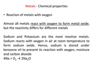 Metals - Chemical properties
• Reaction of metals with oxygen
Almost all metals react with oxygen to form metal oxide,
but the reactivity differs for different metals
Sodium and Potassium are the most reactive metals.
Sodium reacts with oxygen in air at room temperature to
form sodium oxide. Hence, sodium is stored under
kerosene oil to prevent its reaction with oxygen, moisture
and carbon dioxide
4Na + O2 → 2Na2O
 