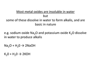 Most metal oxides are insoluble in water
but
some of these dissolve in water to form alkalis, and are
basic in nature
e.g. sodium oxide Na2O and potassium oxide K2O dissolve
in water to produce alkalis
Na2O + H20 → 2NaOH
K20 + H20 → 2KOH
 