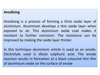 Anodising
Anodising is a process of forming a thick oxide layer of
aluminium. Aluminium develops a thin oxide layer when
exposed to air. This aluminium oxide coat makes it
resistant to further corrosion. The resistance can be
improved by making the oxide layer thicker
In this technique aluminium article is used as an anode.
Electrolyte used is dilute sulphuric acid. The anode
reaction results in formation of a black coloured thin film
of aluminium oxide on the surface of anode
 