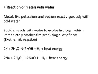 • Reaction of metals with water
Metals like potassium and sodium react vigorously with
cold water
Sodium reacts with water to evolve hydrogen which
immediately catches fire producing a lot of heat
(Exothermic reaction)
2K + 2H2O → 2KOH + H2 + heat energy
2Na + 2H2O → 2NaOH + H2 + heat energy
 