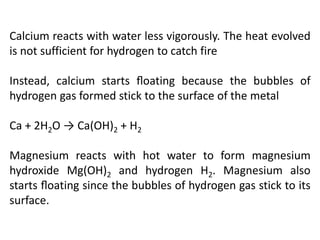 Calcium reacts with water less vigorously. The heat evolved
is not sufficient for hydrogen to catch fire
Instead, calcium starts ﬂoating because the bubbles of
hydrogen gas formed stick to the surface of the metal
Ca + 2H2O → Ca(OH)2 + H2
Magnesium reacts with hot water to form magnesium
hydroxide Mg(OH)2 and hydrogen H2. Magnesium also
starts ﬂoating since the bubbles of hydrogen gas stick to its
surface.
 