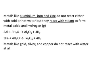Metals like aluminium, iron and zinc do not react either
with cold or hot water but they react with steam to form
metal oxide and hydrogen (g)
2Al + 3H2O → Al2O3 + 3H2
3Fe + 4H2O → Fe3O4 + 4H2
Metals like gold, silver, and copper do not react with water
at all
 