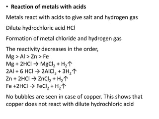 • Reaction of metals with acids
Metals react with acids to give salt and hydrogen gas
Dilute hydrochloric acid HCl
Formation of metal chloride and hydrogen gas
The reactivity decreases in the order,
Mg > Al > Zn > Fe
Mg + 2HCl → MgCl2 + H2↑
2Al + 6 HCl → 2AlCl3 + 3H2↑
Zn + 2HCl → ZnCl2 + H2↑
Fe +2HCl → FeCl2 + H2↑
No bubbles are seen in case of copper. This shows that
copper does not react with dilute hydrochloric acid
 