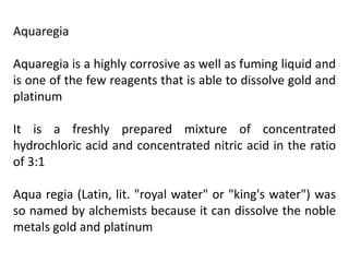 Aquaregia
Aquaregia is a highly corrosive as well as fuming liquid and
is one of the few reagents that is able to dissolve gold and
platinum
It is a freshly prepared mixture of concentrated
hydrochloric acid and concentrated nitric acid in the ratio
of 3:1
Aqua regia (Latin, lit. "royal water" or "king's water") was
so named by alchemists because it can dissolve the noble
metals gold and platinum
 