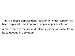 This is a single displacement reaction in which copper has
been displaced from iron from copper sulphate solution
A more reactive metal can displace a less active metal from
its compound in a solution
 