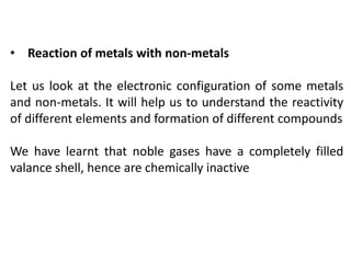 • Reaction of metals with non-metals
Let us look at the electronic configuration of some metals
and non-metals. It will help us to understand the reactivity
of different elements and formation of different compounds
We have learnt that noble gases have a completely filled
valance shell, hence are chemically inactive
 