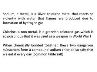 Sodium, a metal, is a silver coloured metal that reacts so
violently with water that ﬂames are produced due to
formation of hydrogen gas
Chlorine, a non-metal, is a greenish coloured gas which is
so poisonous that it was used as a weapon in World War l
When chemically bonded together, these two dangerous
substances form a compound sodium chloride so safe that
we eat it every day (common table salt)
 