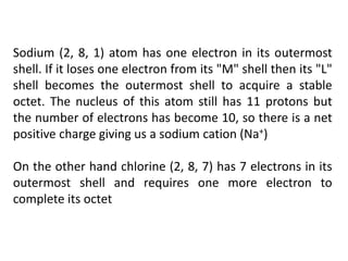 Sodium (2, 8, 1) atom has one electron in its outermost
shell. If it loses one electron from its "M" shell then its "L"
shell becomes the outermost shell to acquire a stable
octet. The nucleus of this atom still has 11 protons but
the number of electrons has become 10, so there is a net
positive charge giving us a sodium cation (Na+)
On the other hand chlorine (2, 8, 7) has 7 electrons in its
outermost shell and requires one more electron to
complete its octet
 