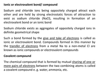 Ionic or electrovalent bond/ compound
Sodium and chloride ions being oppositely charged attract each
other and are held by strong electrostatic forces of attraction to
exist as sodium chloride (NaCl), resulting in formation of an
electrovalent bond or an ionic bond
Sodium chloride exists as aggregates of oppositely charged ions in
definite geometrical shape
Such a bond formed by the give and take of electrons is called as
ionic or electrovalent bond. Compounds formed in this manner by
the transfer of electrons from a metal Na to a non-metal Cl are
known as ionic compounds or electrovalent compounds
Covalent compound
The chemical compound that is formed by mutual sharing of one or
more pairs of electrons between the two combining atoms is called
a covalent compound e. g. water, ammonia, etc.
 