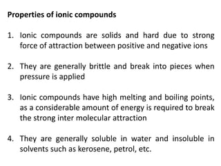 Properties of ionic compounds
1. Ionic compounds are solids and hard due to strong
force of attraction between positive and negative ions
2. They are generally brittle and break into pieces when
pressure is applied
3. Ionic compounds have high melting and boiling points,
as a considerable amount of energy is required to break
the strong inter molecular attraction
4. They are generally soluble in water and insoluble in
solvents such as kerosene, petrol, etc.
 