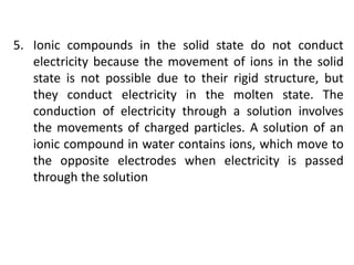 5. Ionic compounds in the solid state do not conduct
electricity because the movement of ions in the solid
state is not possible due to their rigid structure, but
they conduct electricity in the molten state. The
conduction of electricity through a solution involves
the movements of charged particles. A solution of an
ionic compound in water contains ions, which move to
the opposite electrodes when electricity is passed
through the solution
 