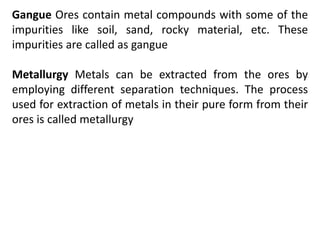 Gangue Ores contain metal compounds with some of the
impurities like soil, sand, rocky material, etc. These
impurities are called as gangue
Metallurgy Metals can be extracted from the ores by
employing different separation techniques. The process
used for extraction of metals in their pure form from their
ores is called metallurgy
 