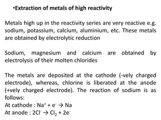 •Extraction of metals of high reactivity
Metals high up in the reactivity series are very reactive e.g.
sodium, potassium, calcium, aluminium, etc. These metals
are obtained by electrolytic reduction
Sodium, magnesium and calcium are obtained by
electrolysis of their molten chlorides
The metals are deposited at the cathode (-vely charged
electrode), whereas, chlorine is liberated at the anode
(+vely charged electrode). The reaction of sodium is as
follows:
At cathode : Na+ + e- → Na
At anode : 2Cl- → Cl2 + 2e-
 