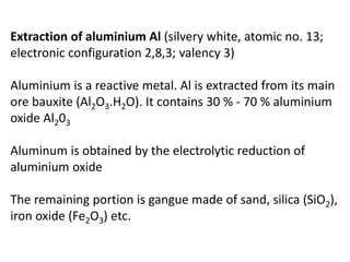 Extraction of aluminium Al (silvery white, atomic no. 13;
electronic configuration 2,8,3; valency 3)
Aluminium is a reactive metal. Al is extracted from its main
ore bauxite (Al2O3.H2O). It contains 30 % - 70 % aluminium
oxide Al203
Aluminum is obtained by the electrolytic reduction of
aluminium oxide
The remaining portion is gangue made of sand, silica (SiO2),
iron oxide (Fe2O3) etc.
 