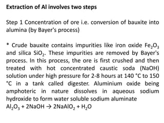 Extraction of Al involves two steps
Step 1 Concentration of ore i.e. conversion of bauxite into
alumina (by Bayer's process)
* Crude bauxite contains impurities like iron oxide Fe2O3
and silica SiO2. These impurities are removed by Bayer's
process. In this process, the ore is first crushed and then
treated with hot concentrated caustic soda (NaOH)
solution under high pressure for 2-8 hours at 140 °C to 150
°C in a tank called digester. Aluminium oxide being
amphoteric in nature dissolves in aqueous sodium
hydroxide to form water soluble sodium aluminate
Al2O3 + 2NaOH → 2NaAlO2 + H2O
 