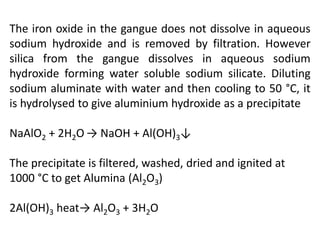The iron oxide in the gangue does not dissolve in aqueous
sodium hydroxide and is removed by filtration. However
silica from the gangue dissolves in aqueous sodium
hydroxide forming water soluble sodium silicate. Diluting
sodium aluminate with water and then cooling to 50 °C, it
is hydrolysed to give aluminium hydroxide as a precipitate
NaAlO2 + 2H2O → NaOH + Al(OH)3↓
The precipitate is filtered, washed, dried and ignited at
1000 °C to get Alumina (Al2O3)
2Al(OH)3 heat→ Al2O3 + 3H2O
 