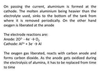On passing the current, aluminium is formed at the
cathode. The molten aluminium being heavier than the
electrolyte used, sinks to the bottom of the tank from
where it is removed periodically. On the other hand
oxygen is liberated at the anode
The electrode reactions are:
Anode: 2O2- - 4e- → O2
Cathode: Al3+ + 3e- → Al
The oxygen gas liberated, reacts with carbon anode and
forms carbon dioxide. As the anode gets oxidized during
the electrolysis of alumina, it has to be replaced from time
to time
 