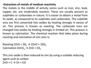 •Extraction of metals of medium reactivity
The metals in the middle of activity series such as iron, zinc, lead,
copper, etc. are moderately reactive. These are usually present as
sulphides or carbonates in nature. It is easier to obtain a metal from
its oxide, as compared to its sulphides and carbonates. The sulphide
ores are ﬁrst converted into oxides by heating strongly in excess of
air. This process is known as roasting. The carbonate ores are
changed into oxides by heating strongly in limited air. This process is
known as calcination. The chemical reaction that takes place during
roasting and calcination of zinc ores is:
Roasting 2ZnS + 302 → 2ZnO + 2SO2
Calcination ZnCO3 → ZnO + C02
This zinc oxide is then reduced to zinc by using a suitable reducing
agent such as carbon
ZnO + C → Zn + CO
 