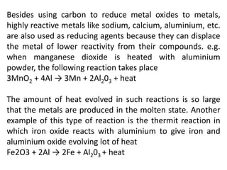 Besides using carbon to reduce metal oxides to metals,
highly reactive metals like sodium, calcium, aluminium, etc.
are also used as reducing agents because they can displace
the metal of lower reactivity from their compounds. e.g.
when manganese dioxide is heated with aluminium
powder, the following reaction takes place
3MnO2 + 4Al → 3Mn + 2Al203 + heat
The amount of heat evolved in such reactions is so large
that the metals are produced in the molten state. Another
example of this type of reaction is the thermit reaction in
which iron oxide reacts with aluminium to give iron and
aluminium oxide evolving lot of heat
Fe2O3 + 2Al → 2Fe + Al203 + heat
 