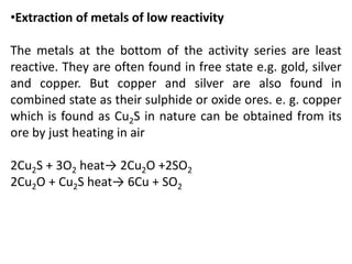 •Extraction of metals of low reactivity
The metals at the bottom of the activity series are least
reactive. They are often found in free state e.g. gold, silver
and copper. But copper and silver are also found in
combined state as their sulphide or oxide ores. e. g. copper
which is found as Cu2S in nature can be obtained from its
ore by just heating in air
2Cu2S + 3O2 heat→ 2Cu2O +2SO2
2Cu2O + Cu2S heat→ 6Cu + SO2
 