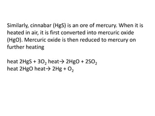 Similarly, cinnabar (HgS) is an ore of mercury. When it is
heated in air, it is first converted into mercuric oxide
(HgO). Mercuric oxide is then reduced to mercury on
further heating
heat 2HgS + 3O2 heat→ 2HgO + 2SO2
heat 2HgO heat→ 2Hg + O2
 