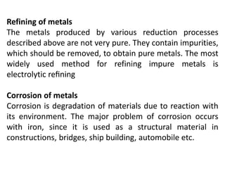Refining of metals
The metals produced by various reduction processes
described above are not very pure. They contain impurities,
which should be removed, to obtain pure metals. The most
widely used method for refining impure metals is
electrolytic reﬁning
Corrosion of metals
Corrosion is degradation of materials due to reaction with
its environment. The major problem of corrosion occurs
with iron, since it is used as a structural material in
constructions, bridges, ship building, automobile etc.
 