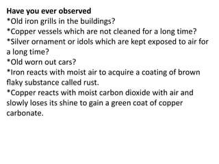 Have you ever observed
*Old iron grills in the buildings?
*Copper vessels which are not cleaned for a long time?
*Silver ornament or idols which are kept exposed to air for
a long time?
*Old worn out cars?
*Iron reacts with moist air to acquire a coating of brown
ﬂaky substance called rust.
*Copper reacts with moist carbon dioxide with air and
slowly loses its shine to gain a green coat of copper
carbonate.
 