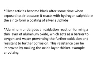 *Silver articles become black after some time when
exposed to air because it reacts with hydrogen sulphide in
the air to form a coating of silver sulphide
*Aluminum undergoes an oxidation reaction forming a
thin layer of aluminum oxide, which acts as a barrier to
oxygen and water preventing the further oxidation and
resistant to further corrosion. This resistance can be
improved by making the oxide layer thicker. example
anodizing
 