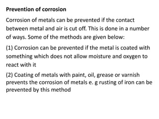 Prevention of corrosion
Corrosion of metals can be prevented if the contact
between metal and air is cut off. This is done in a number
of ways. Some of the methods are given below:
(1) Corrosion can be prevented if the metal is coated with
something which does not allow moisture and oxygen to
react with it
(2) Coating of metals with paint, oil, grease or varnish
prevents the corrosion of metals e. g rusting of iron can be
prevented by this method
 
