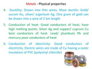 Metals - Physical properties
4. Ductility: Drawn into thin wires. Most ductile: Gold/
aurum Au, silver/ argentum Ag. One gram of gold can
be drawn into a wire of 2 km length
5. Conduction of heat: Good conductors of heat; have
high melting points. Silver Ag and copper/ cuprum Cu
best conductors of heat. Lead/ plumbum Pb and
mercury poor conductors of heat
6. Conduction of electricity: Good conductors of
electricity. Electric wires are made of Cu having a outer
insulation of PVC (polyvinyl chloride)
 