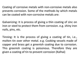 Coating of corrosive metals with non-corrosive metals also
prevents corrosion. Some of the methods by which metals
can be coated with non-corrosive metals are:
Galvanizing: It is process of giving a thin coating of zinc on
iron or steel to protect them from corrosion. e.g. shiny iron
nails, pins, etc.
Tinning: It is the process of giving a coating of tin, i.e.,
molten tin over other metal. e.g. Cooking vessels made of
copper and brass get a greenish coating due to corrosion.
This greenish coating is poisonous. Therefore they are
given a coating of tin to prevent corrosion (Kalhai)
 