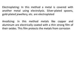 Electroplating: In this method a metal is covered with
another metal using electrolysis. Silver-plated spoons,
gold-plated jewellery, etc. are electroplated
Anodizing: In this method metals like copper and
aluminum are electrically coated with a thin strong film of
their oxides. This film protects the metals from corrosion
 