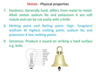 Metals - Physical properties
7. Hardness: Generally hard, differs from metal to metal.
Alkali metals sodium Na and potassium K are soft
metals and can be cut easily with a knife
8. Melting point and Boiling point: High. Tungsten/
wolfram W highest melting point; sodium Na and
potassium K low melting points
9. Sonorous: Produce a sound on striking a hard surface
e.g. bells
 